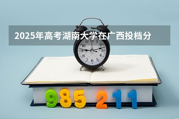 2025年高考湖南大学在广西投档分数线详解