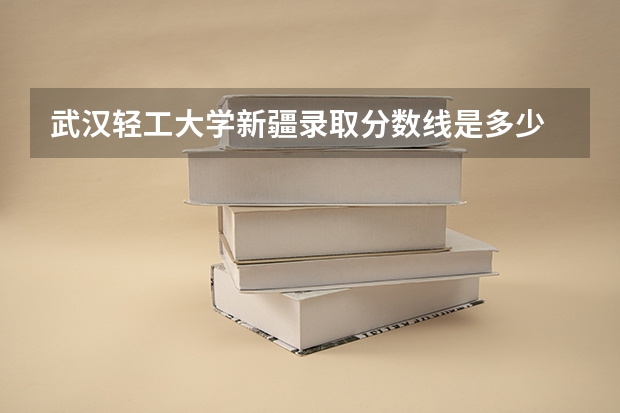 武汉轻工大学新疆录取分数线是多少 武汉轻工大学新疆招多少人