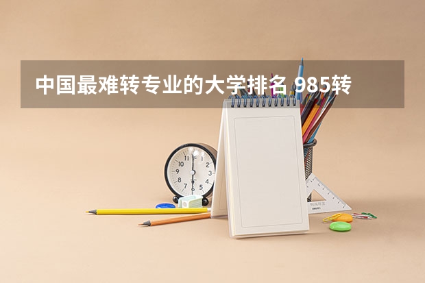 中国最难转专业的大学排名 985转专业难度排行榜