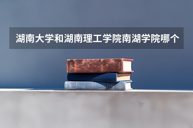 湖南大学和湖南理工学院南湖学院哪个更好 历年录取分数线对比