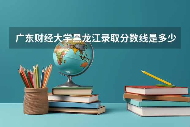 广东财经大学黑龙江录取分数线是多少 广东财经大学黑龙江招多少人