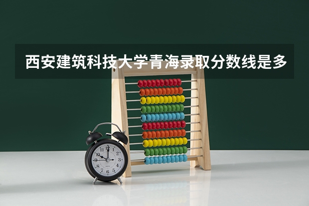 西安建筑科技大学青海录取分数线是多少 西安建筑科技大学青海招多少人