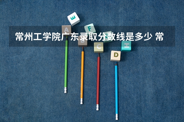 常州工学院广东录取分数线是多少 常州工学院广东招多少人