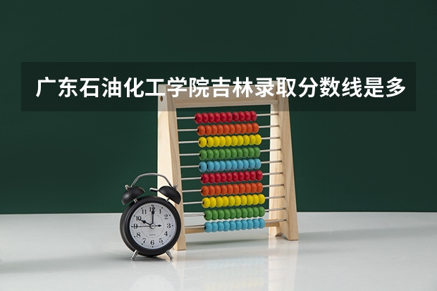 广东石油化工学院吉林录取分数线是多少 广东石油化工学院吉林招多少人