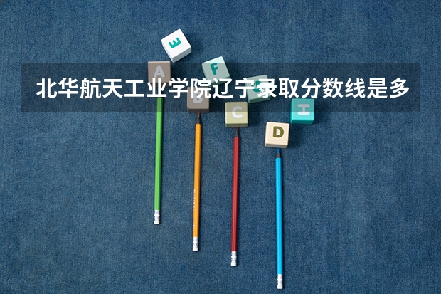 北华航天工业学院辽宁录取分数线是多少 北华航天工业学院辽宁招多少人