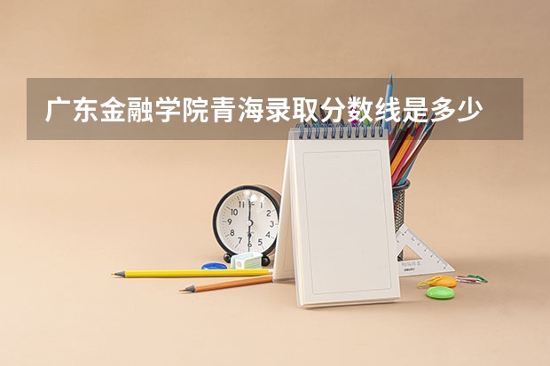 广东金融学院青海录取分数线是多少 广东金融学院青海招多少人
