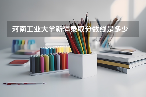 河南工业大学新疆录取分数线是多少 河南工业大学新疆招多少人