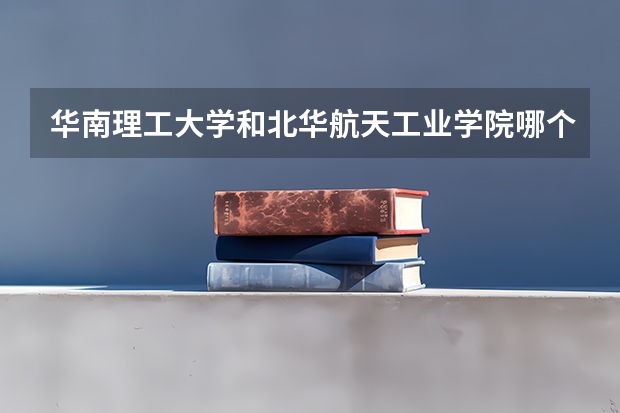 华南理工大学和北华航天工业学院哪个更好 历年录取分数线对比