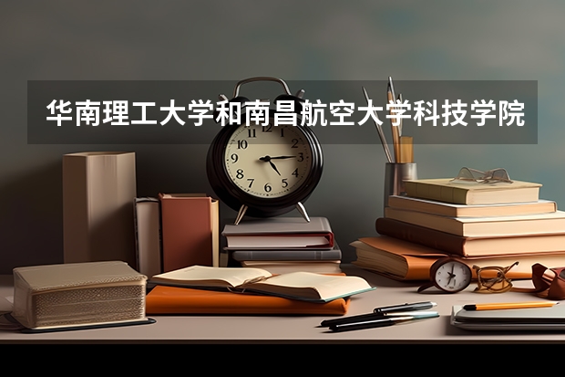 华南理工大学和南昌航空大学科技学院哪个更好 历年录取分数线对比