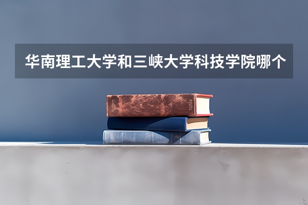 华南理工大学和三峡大学科技学院哪个更好 历年录取分数线对比
