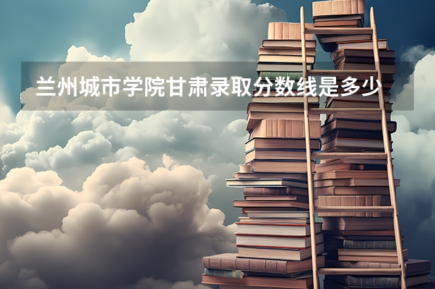 兰州城市学院甘肃录取分数线是多少 兰州城市学院甘肃招多少人