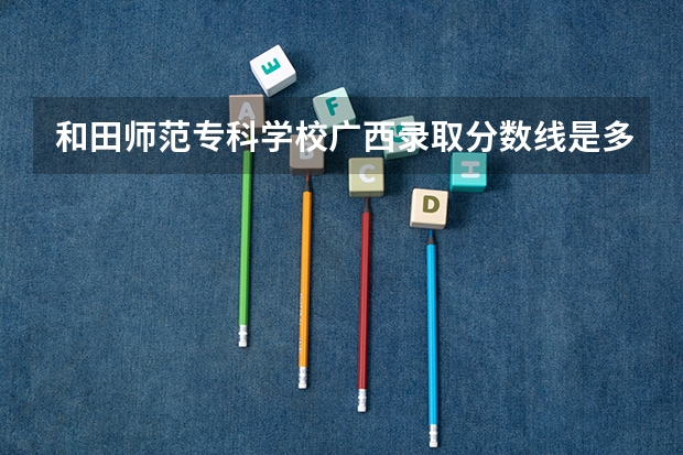 和田师范专科学校广西录取分数线是多少 和田师范专科学校广西招多少人