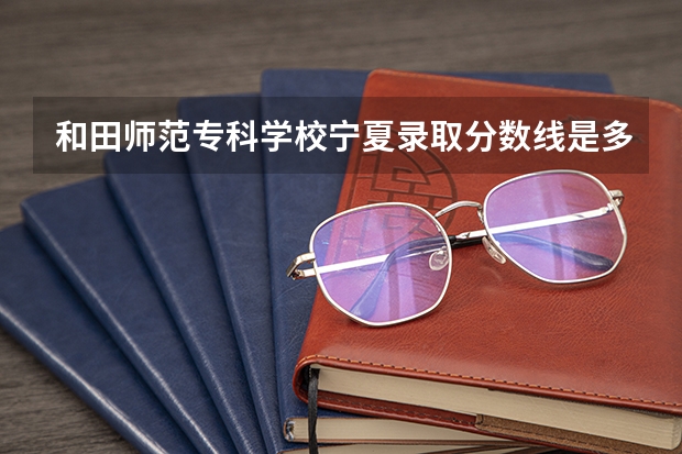 和田师范专科学校宁夏录取分数线是多少 和田师范专科学校宁夏招多少人