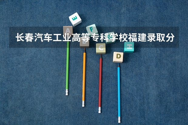 长春汽车工业高等专科学校福建录取分数线是多少 长春汽车工业高等专科学校福建招多少人