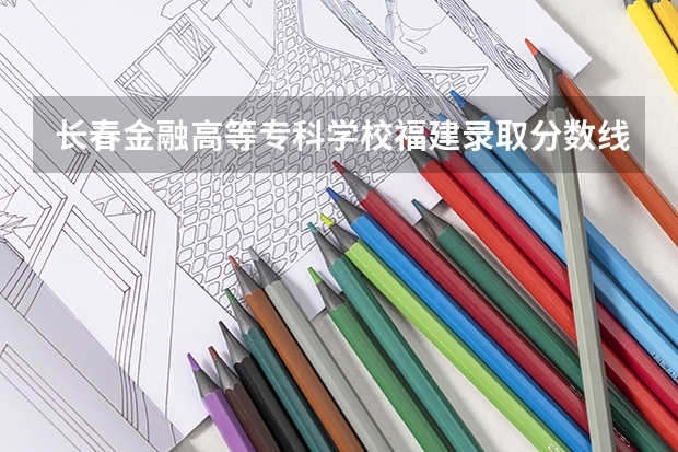 长春金融高等专科学校福建录取分数线是多少 长春金融高等专科学校福建招多少人