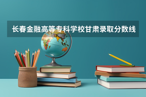 长春金融高等专科学校甘肃录取分数线是多少 长春金融高等专科学校甘肃招多少人
