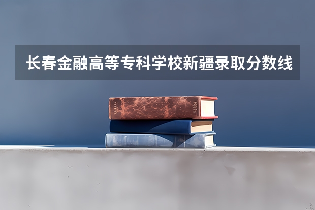 长春金融高等专科学校新疆录取分数线是多少 长春金融高等专科学校新疆招多少人