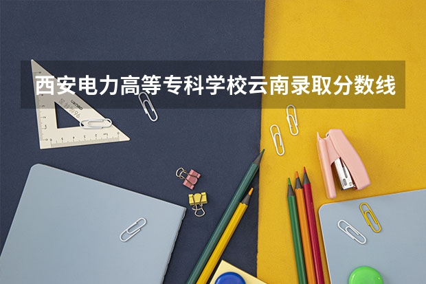 西安电力高等专科学校云南录取分数线是多少 西安电力高等专科学校云南招多少人