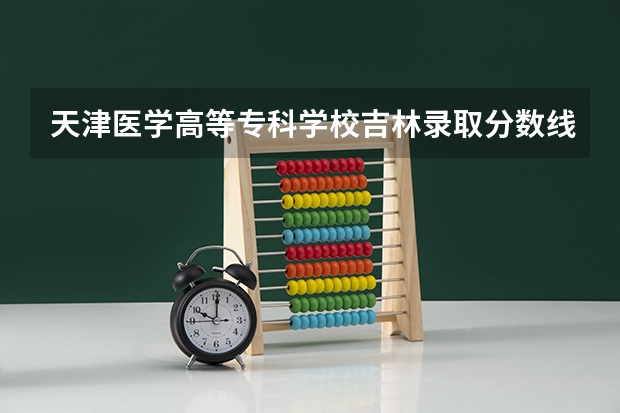 天津医学高等专科学校吉林录取分数线是多少 天津医学高等专科学校吉林招多少人