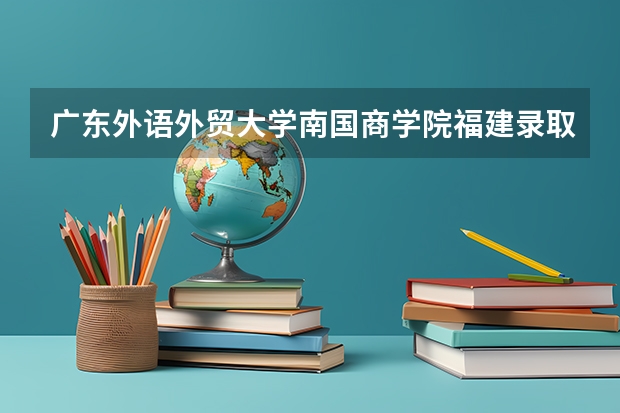 广东外语外贸大学南国商学院福建录取分数线是多少 广东外语外贸大学南国商学院福建招多少人