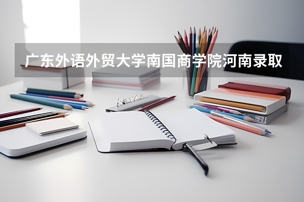 广东外语外贸大学南国商学院河南录取分数线是多少 广东外语外贸大学南国商学院河南招多少人