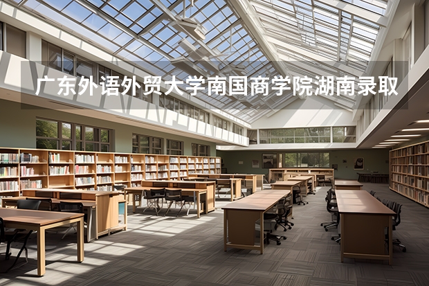 广东外语外贸大学南国商学院湖南录取分数线是多少 广东外语外贸大学南国商学院湖南招多少人