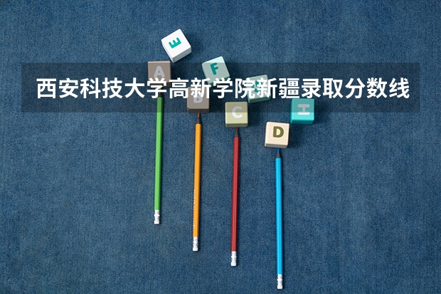西安科技大学高新学院新疆录取分数线是多少 西安科技大学高新学院新疆招多少人