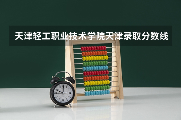 天津轻工职业技术学院天津录取分数线是多少 天津轻工职业技术学院天津招多少人