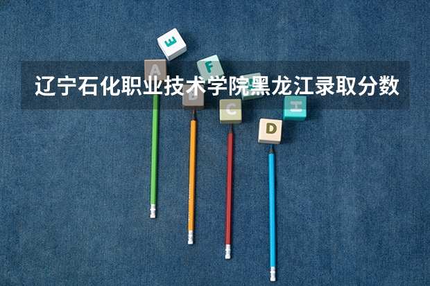 辽宁石化职业技术学院黑龙江录取分数线是多少 辽宁石化职业技术学院黑龙江招多少人
