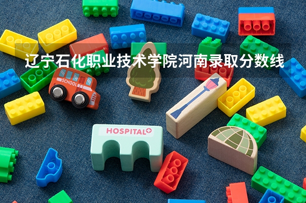 辽宁石化职业技术学院河南录取分数线是多少 辽宁石化职业技术学院河南招多少人