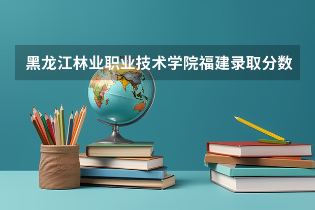 黑龙江林业职业技术学院福建录取分数线是多少 黑龙江林业职业技术学院福建招多少人