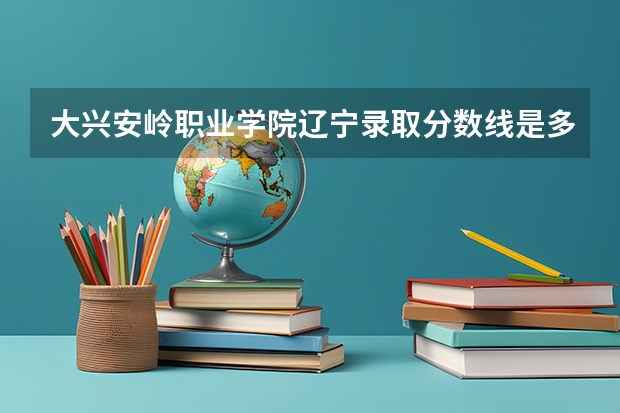 大兴安岭职业学院辽宁录取分数线是多少 大兴安岭职业学院辽宁招多少人