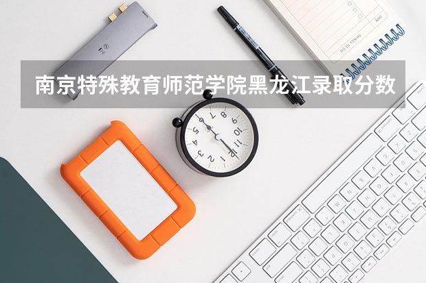 南京特殊教育师范学院黑龙江录取分数线是多少 南京特殊教育师范学院黑龙江招多少人
