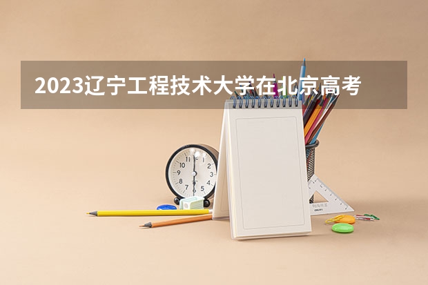 2023辽宁工程技术大学在北京高考专业招生计划人数数量是多少