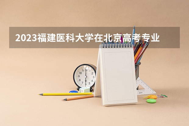 2023福建医科大学在北京高考专业招生计划人数数量是多少