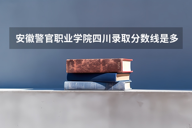 安徽警官职业学院四川录取分数线是多少 安徽警官职业学院四川招多少人