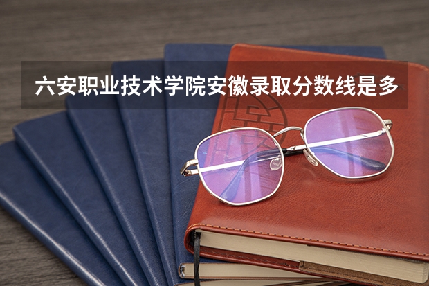 六安职业技术学院安徽录取分数线是多少 六安职业技术学院安徽招多少人