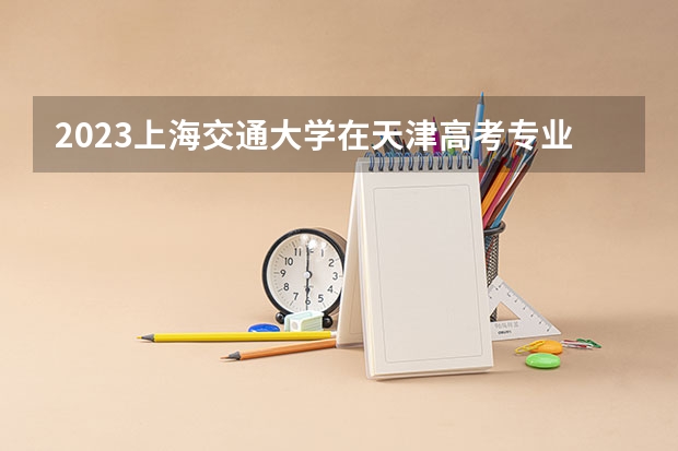 2023上海交通大学在天津高考专业招生计划人数数量是多少