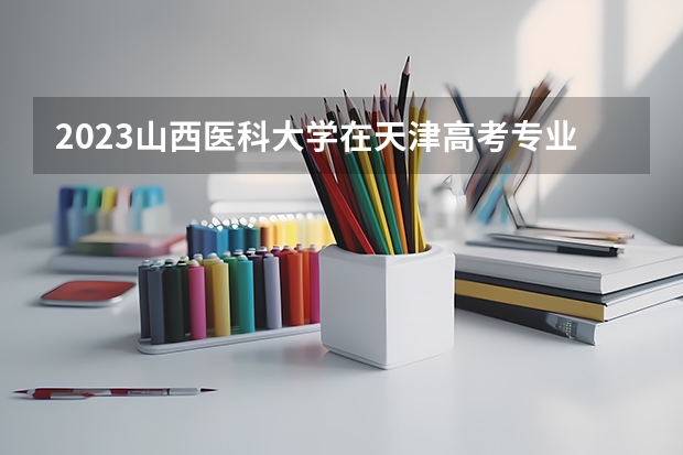 2023山西医科大学在天津高考专业招生计划人数数量是多少