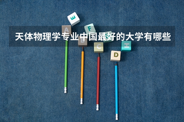 天体物理学专业中国最好的大学有哪些?