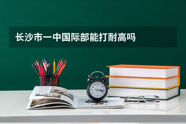 长沙市一中国际部能打耐高吗