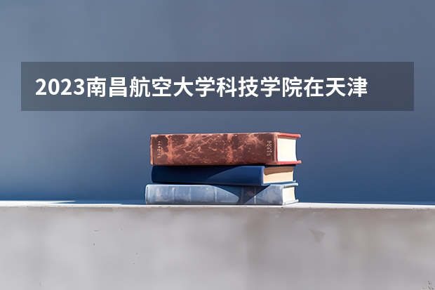 2023南昌航空大学科技学院在天津高考专业招生计划人数数量是多少
