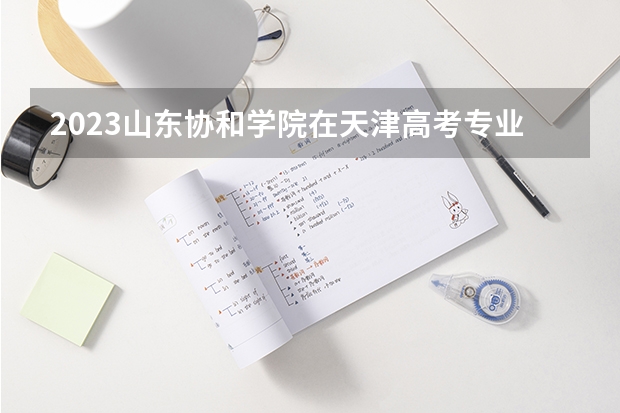 2023山东协和学院在天津高考专业招生计划人数数量是多少
