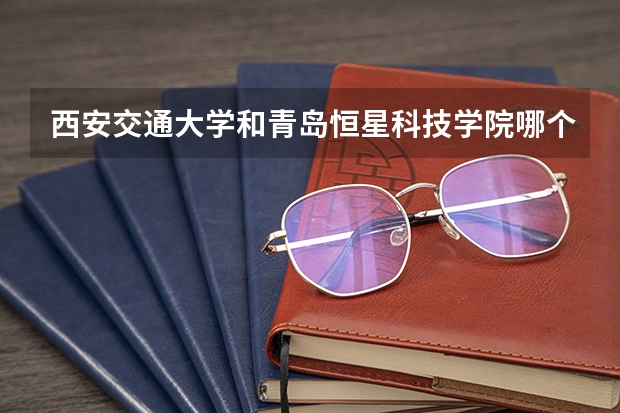 西安交通大学和青岛恒星科技学院哪个更好 历年录取分数线对比