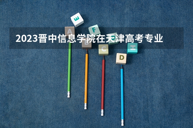 2023晋中信息学院在天津高考专业招生计划人数数量是多少