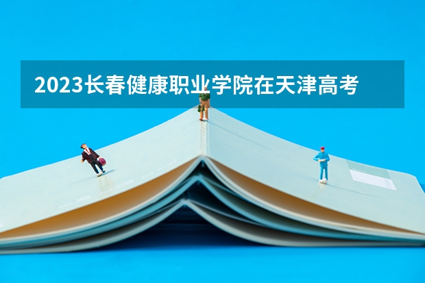 2023长春健康职业学院在天津高考专业招生计划人数数量是多少