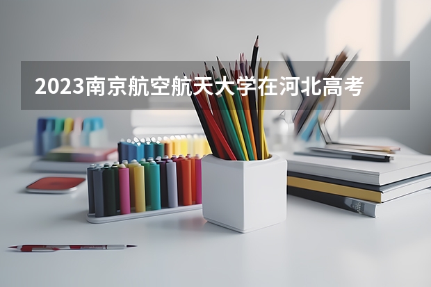 2023南京航空航天大学在河北高考专业招生计划人数数量是多少