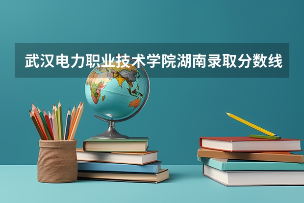 武汉电力职业技术学院湖南录取分数线是多少 武汉电力职业技术学院湖南招多少人