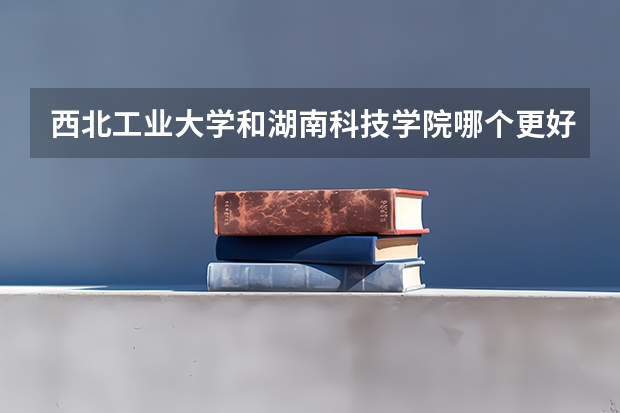 西北工业大学和湖南科技学院哪个更好 历年录取分数线对比