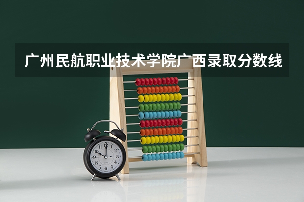 广州民航职业技术学院广西录取分数线是多少 广州民航职业技术学院广西招多少人